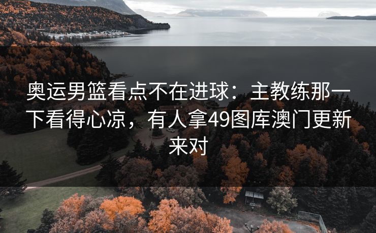 奥运男篮看点不在进球：主教练那一下看得心凉，有人拿49图库澳门更新来对