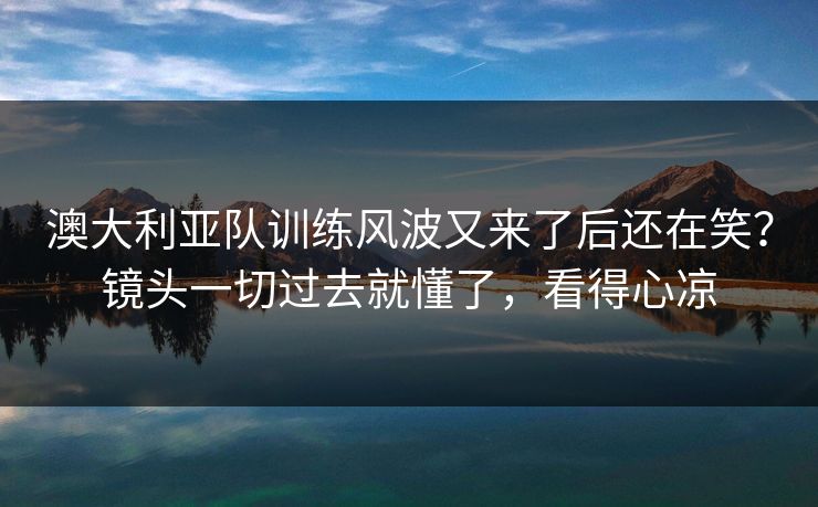 澳大利亚队训练风波又来了后还在笑？镜头一切过去就懂了，看得心凉