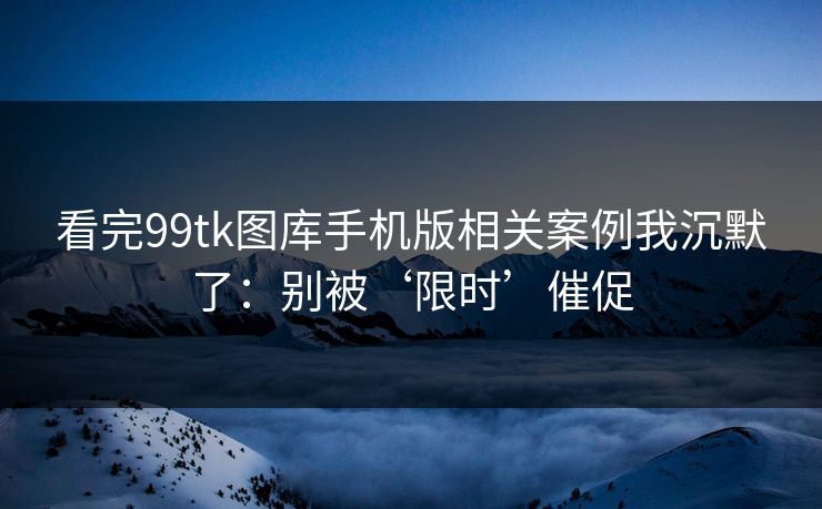 看完99tk图库手机版相关案例我沉默了：别被‘限时’催促