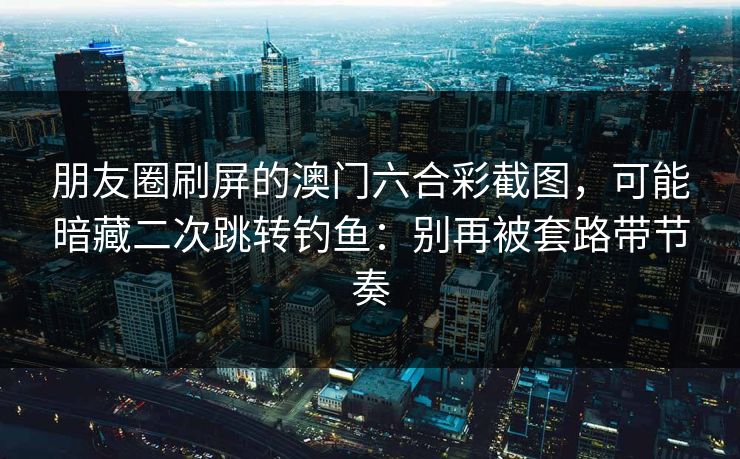 朋友圈刷屏的澳门六合彩截图，可能暗藏二次跳转钓鱼：别再被套路带节奏
