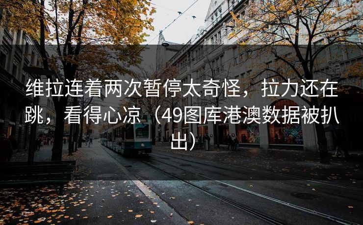 维拉连着两次暂停太奇怪，拉力还在跳，看得心凉（49图库港澳数据被扒出）