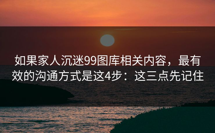 如果家人沉迷99图库相关内容,最有效的沟通方式是这4步:这三点先记住 如果家人沉迷99图库相关内容,最有效的沟通方式是这4步:这三点先记住