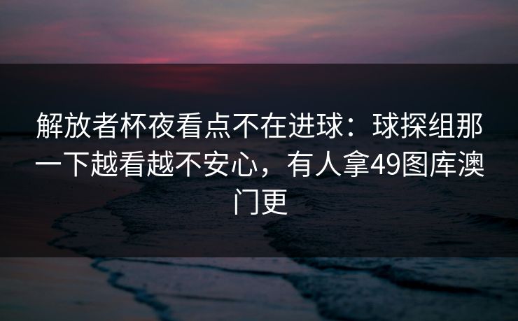 解放者杯夜看点不在进球：球探组那一下越看越不安心，有人拿49图库澳门更