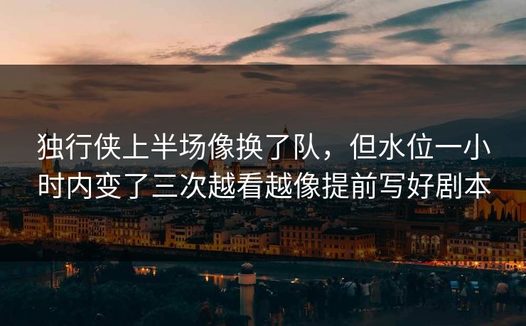 独行侠上半场像换了队,但水位一小时内变了三次越看越像提前写好剧本 独行侠上半场像换了队,但水位一小时内变了三次越看越像提前写好剧本
