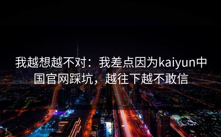 我越想越不对:我差点因为kaiyun中国官网踩坑,越往下越不敢信 我越想越不对:我差点因为kaiyun中国官网踩坑,越往下越不敢信