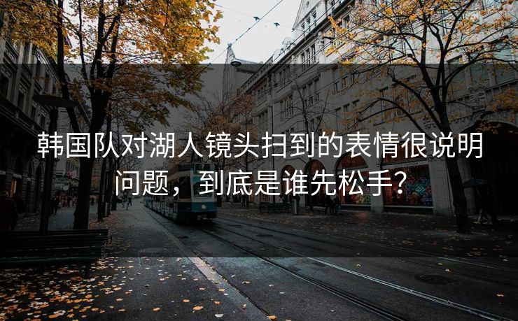 韩国队对湖人镜头扫到的表情很说明问题，到底是谁先松手？