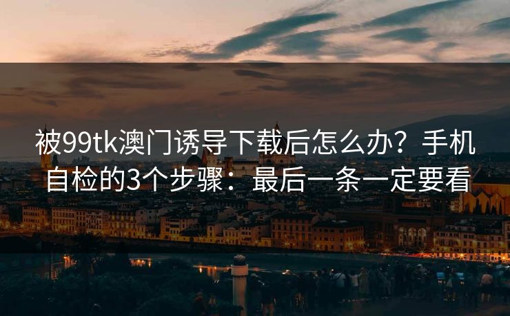 被99tk澳门诱导下载后怎么办？手机自检的3个步骤：最后一条一定要看