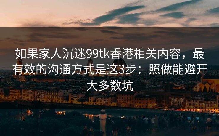 如果家人沉迷99tk香港相关内容，最有效的沟通方式是这3步：照做能避开大多数坑