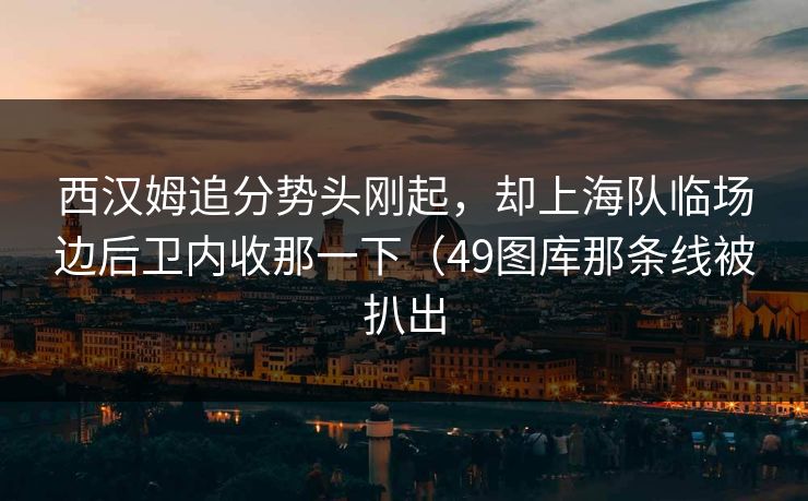 西汉姆追分势头刚起,却上海队临场边后卫内收那一下(49图库那条线被扒出 西汉姆追分势头刚起,却上海队临场边后卫内收那一下(49图库那条线被扒出